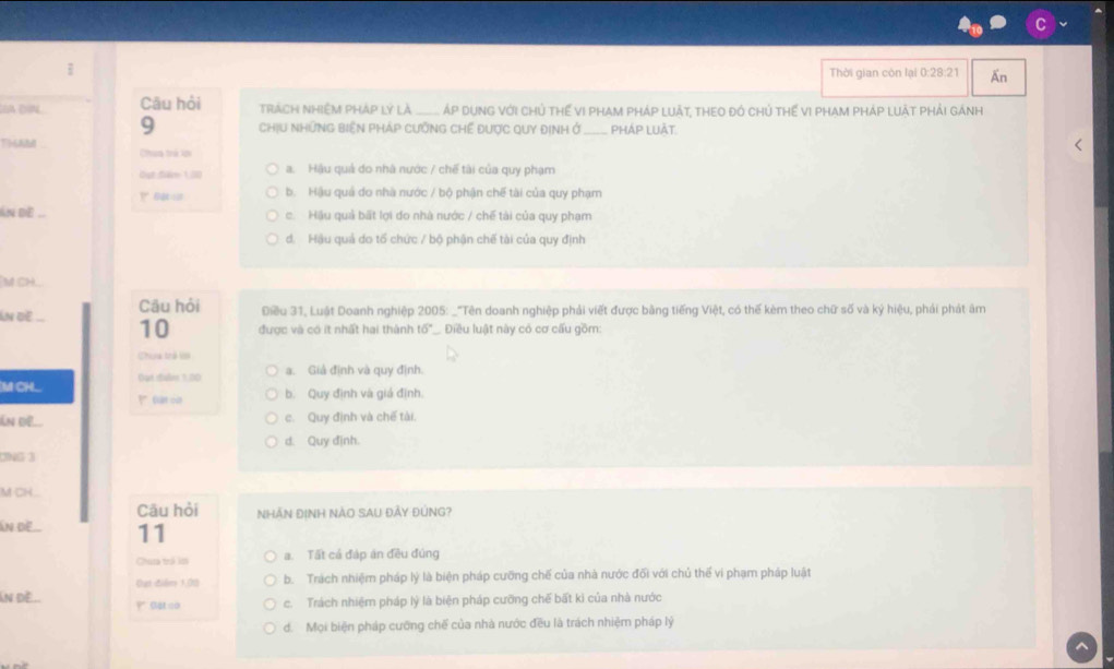 Thời gian còn lại 0:28:21 Ấn
OA DI Câu hỏi trách Nhiệm pháp lý là  __ áp dụng với chủ thế vi pham pháp luật, theo đó chủ thế vi pham pháp luật phải gánh
9 ChịU NHữNG BiệN PHáP CưỡNG Chế Được QUY định ở_ PHÁP LUÀT
Thatd Chua trẻ lpi
But Săm 1,000 a. Hậu quả do nhà nước / chế tài của quy phạm
b. Hậu quả do nhà nước / bộ phận chế tài của quy phạm
An dE ... c.  Hậu quả bất lợi đo nhà nước / chế tài của quy phạm
d. Hậu quả do tổ chức / bộ phận chế tài của quy định
'M ch
Câu hỏi Điều 31, Luật Doanh nghiệp 2005: _"Tên doanh nghiệp phải viết được bằng tiếng Việt, có thế kèm theo chữ số và ký hiệu, phải phát âm
Ấn de_ 10 được và có ít nhất hai thành 16° Điều luật này có cơ cấu gồm:
Cheng trở Vớ
a. Giả định và quy định.
M CHL Out iSalin 5.00
?taron b. Quy định và giá định.
Ấn Đề c. Quy định và chế tài.
d. Quy định.
ONG 3
M CH
Câu hỏi NHÃN ĐỊNH NàO SAU ĐảY ĐÚNG?
Ấn ĐE 11
Chata trá lớ a. Tất cá đáp án đều đúng
Đạt điểm 1,00 b. Trách nhiệm pháp lý là biện pháp cưỡng chế của nhà nước đối với chủ thế vi phạm pháp luật
An dề... c. Trách nhiệm pháp lý là biện pháp cưỡng chế bất kì của nhà nước
d. Mọi biện pháp cưỡng chế của nhà nước đều là trách nhiệm pháp lý