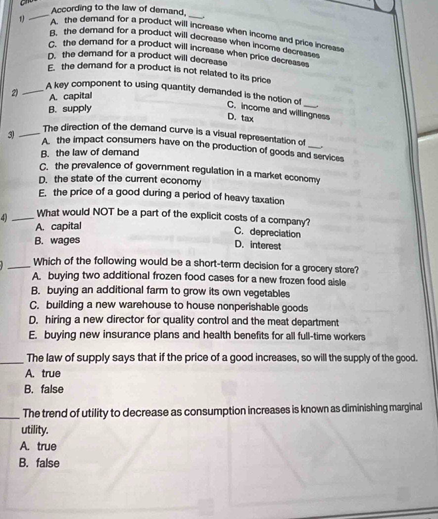 According to the law of demand,
_
1) A. the demand for a product will increase when income and price increase
B. the demand for a product will decrease when income decreases
C. the demand for a product will increase when price decreases
D. the demand for a product will decrease
E. the demand for a product is not related to its price
2) A. capital
_A key component to using quantity demanded is the notion of _.
B. supply
C. income and willingness
D. tax
_The direction of the demand curve is a visual representation of
3) A. the impact consumers have on the production of goods and services
B. the law of demand
C. the prevalence of government regulation in a market economy
D. the state of the current economy
E. the price of a good during a period of heavy taxation
4) _What would NOT be a part of the explicit costs of a company?
A. capital
C. depreciation
B. wages
D. interest
_Which of the following would be a short-term decision for a grocery store?
A. buying two additional frozen food cases for a new frozen food aisle
B. buying an additional farm to grow its own vegetables
C. building a new warehouse to house nonperishable goods
D. hiring a new director for quality control and the meat department
E. buying new insurance plans and health benefits for all full-time workers
_The law of supply says that if the price of a good increases, so will the supply of the good.
A. true
B. false
_The trend of utility to decrease as consumption increases is known as diminishing marginal
utility.
A. true
B. false