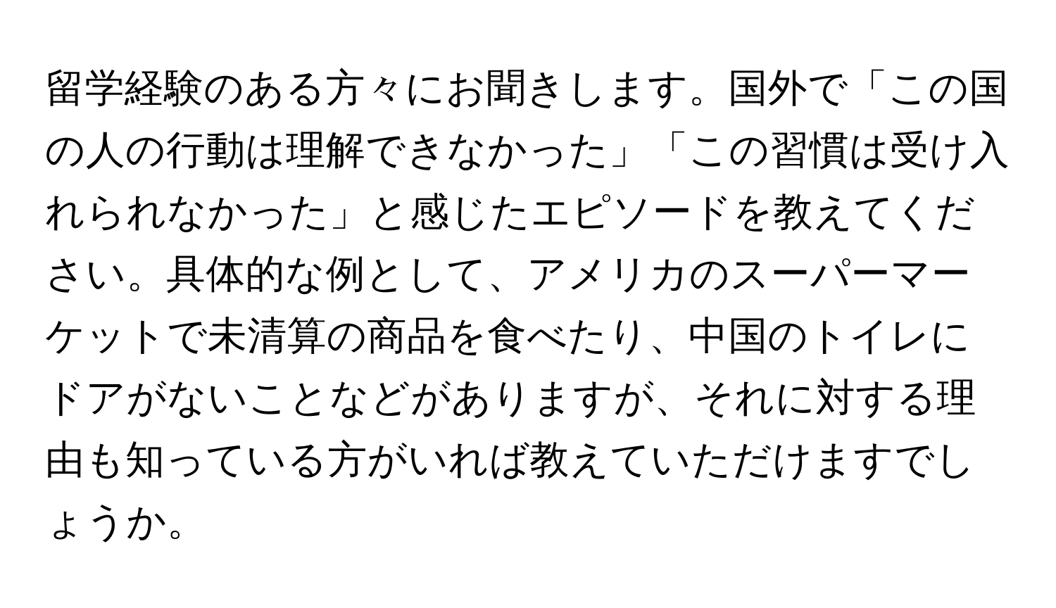 留学経験のある方々にお聞きします。国外で「この国の人の行動は理解できなかった」「この習慣は受け入れられなかった」と感じたエピソードを教えてください。具体的な例として、アメリカのスーパーマーケットで未清算の商品を食べたり、中国のトイレにドアがないことなどがありますが、それに対する理由も知っている方がいれば教えていただけますでしょうか。