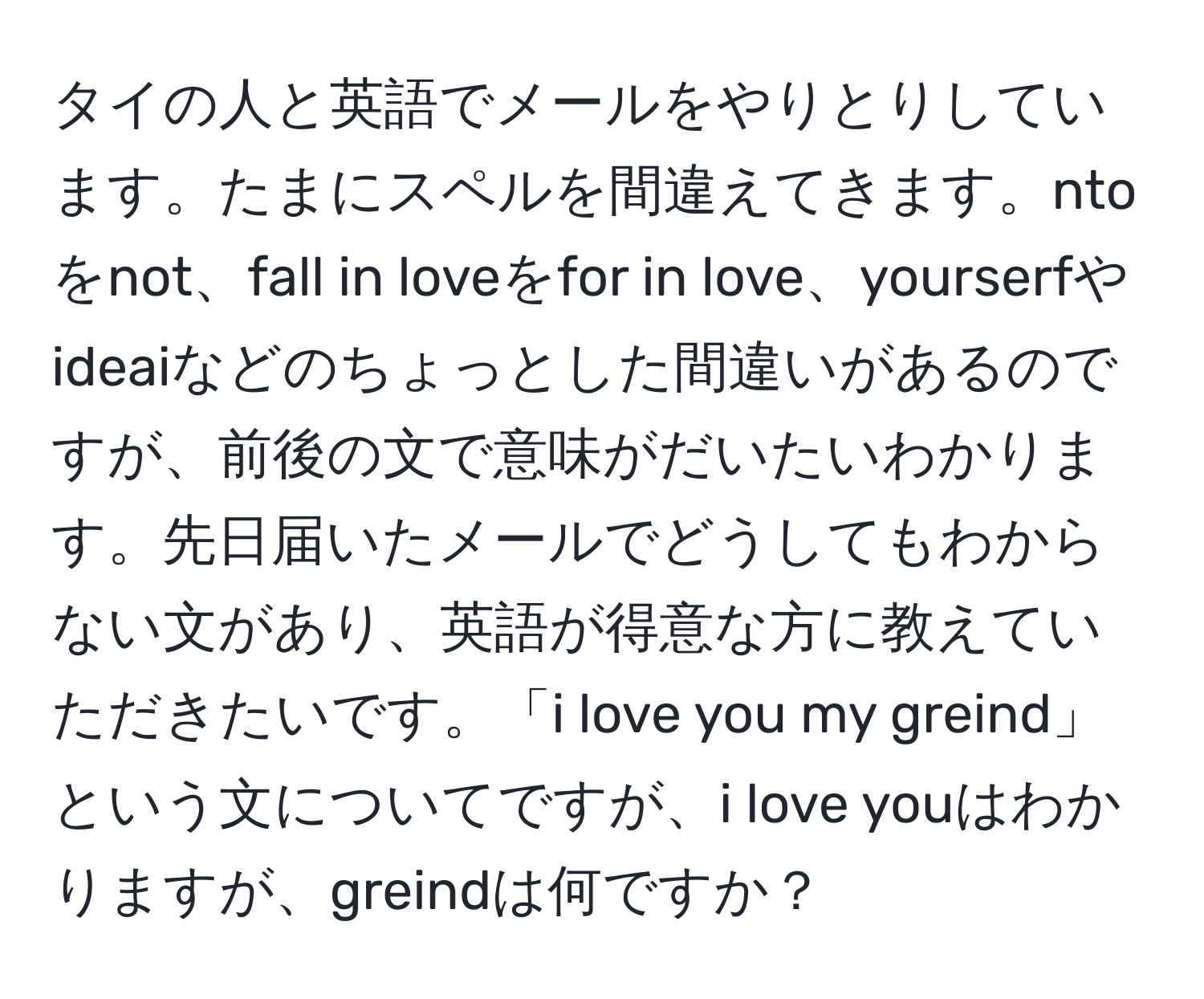 タイの人と英語でメールをやりとりしています。たまにスペルを間違えてきます。ntoをnot、fall in loveをfor in love、yourserfやideaiなどのちょっとした間違いがあるのですが、前後の文で意味がだいたいわかります。先日届いたメールでどうしてもわからない文があり、英語が得意な方に教えていただきたいです。「i love you my greind」という文についてですが、i love youはわかりますが、greindは何ですか？