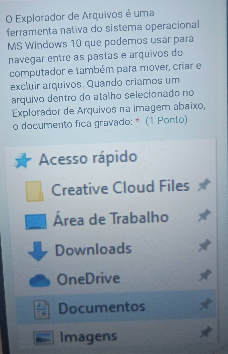 Explorador de Arquivos é uma
ferramenta nativa do sistema operacional
MS Windows 10 que podemos usar para
navegar entre as pastas e arquivos do
computador e também para mover, criar e
excluir arquivos. Quando criamos um
arquivo dentro do atalho selecionado no
Explorador de Arquivos na imagem abaixo,
o documento fica gravado: * (1 Ponto)
Acesso rápido
Creative Cloud Files
Área de Trabalho
Downloads
OneDrive
Documentos
Imagens