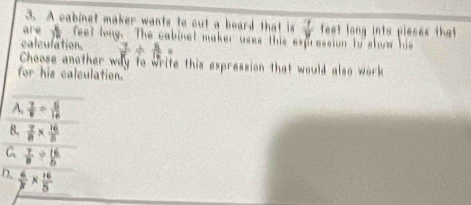 A cabinet maker wants to cut a board that is  7/y  feet long into pieses that 
are y feet lony. The cabinet maker uses this expression to show hi
caleulation.  7/7 + 5/12 =
Choose another way to write this expression that would also work 
for his calculation.
A.  7/9 /  5/16 
B.  7/8 *  16/8 
C  7/8 /  16/5 
D.  6/3 *  16/5 