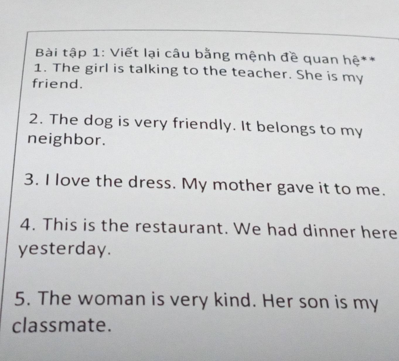 Bài tập 1: Viết lại câu bằng mệnh đề quan hệ** 
1. The girl is talking to the teacher. She is my 
friend. 
2. The dog is very friendly. It belongs to my 
neighbor. 
3. I love the dress. My mother gave it to me. 
4. This is the restaurant. We had dinner here 
yesterday. 
5. The woman is very kind. Her son is my 
classmate.