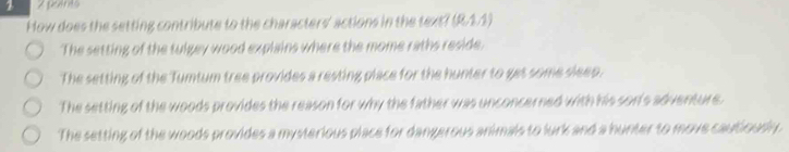 How does the setting contribute to the characters' actions in the text? (R.1.1)
The setting of the tulgey wood explains where the mome raths reside.
The setting of the Tumtum tree provides a resting place for the hunter to get some sleep.
The setting of the woods provides the reason for why the father was unconcerned with his son's adventure.
The setting of the woods provides a mysterious place for dangerous animals to lurk and a hunter to move cautiously