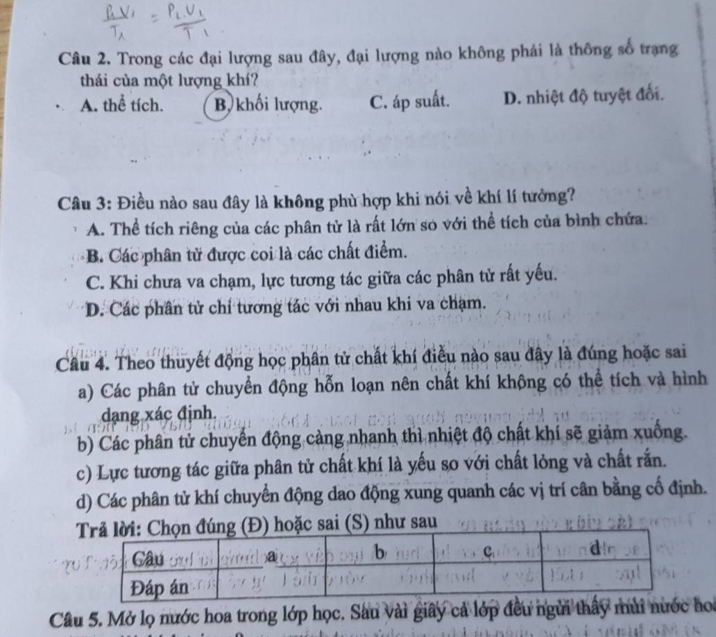 Trong các đại lượng sau đây, đại lượng nào không phái là thông số trạng
thái của một lượng khí?
A. thể tích. B, khối lượng. C. áp suất. D. nhiệt độ tuyệt đối.
Câu 3: Điều nào sau đây là không phù hợp khi nói về khí lí tưởng?
A. Thể tích riêng của các phân tử là rất lớn so với thể tích của bình chứa.
B. Các phân tử được coi là các chất điểm.
C. Khi chưa va chạm, lực tương tác giữa các phân tử rất yếu.
D. Các phân tử chỉ tương tác với nhau khi va chạm.
Câu 4. Theo thuyết động học phân tử chất khí điều nào sau đây là đúng hoặc sai
a) Các phân tử chuyển động hỗn loạn nên chất khí không có thể tích và hình
dạng xác định,
b) Các phân tử chuyển động cảng nhanh thì nhiệt độ chất khí sẽ giảm xuống.
c) Lực tương tác giữa phân tử chất khí là yếu so với chất lỏng và chất rắn.
d) Các phân tử khí chuyển động đao động xung quanh các vị trí cân bằng cố định.
hoặc sai (S) như sau
Câu 5. Mở lọ nước hoa trong lớp học. Sau vài giấy cả lớp đều ngừi thấy mùi nước ho