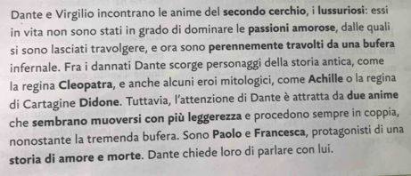 Dante e Virgilio incontrano le anime del secondo cerchio, i lussuriosi: essi 
in vita non sono stati in grado di dominare le passioni amorose, dalle quali 
si sono lasciati travolgere, e ora sono perennemente travolti da una bufera 
infernale. Fra i dannati Dante scorge personaggi della storia antica, come 
la regina Cleopatra, e anche alcuni eroi mitologici, come Achille o la regina 
di Cartagine Didone. Tuttavia, l’attenzione di Dante è attratta da due anime 
che sembrano muoversi con più leggerezza e procedono sempre in coppia, 
nonostante la tremenda bufera. Sono Paolo e Francesca, protagonisti di una 
storia di amore e morte. Dante chiede loro di parlare con lui.