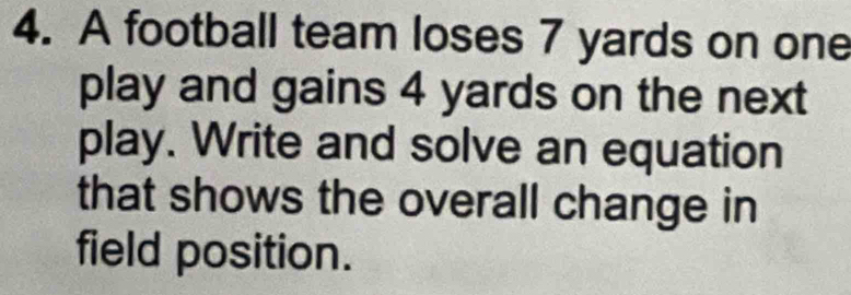 A football team loses 7 yards on one 
play and gains 4 yards on the next 
play. Write and solve an equation 
that shows the overall change in 
field position.