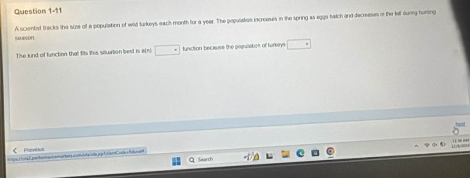 A scientist tracks the size of a population of wild turkeys each month for a year. The population increases in the spring as eggs hatch and decreases in the fall during hunting 
5eason 
The kind of function that fits this situation best is a(n) function because the population of turkeys 
11 36 Am 
L2/9/2024 
Previous 
https://ola2.performancematters.com/ola/olajsp?clientCode=f1duvai# 
Search