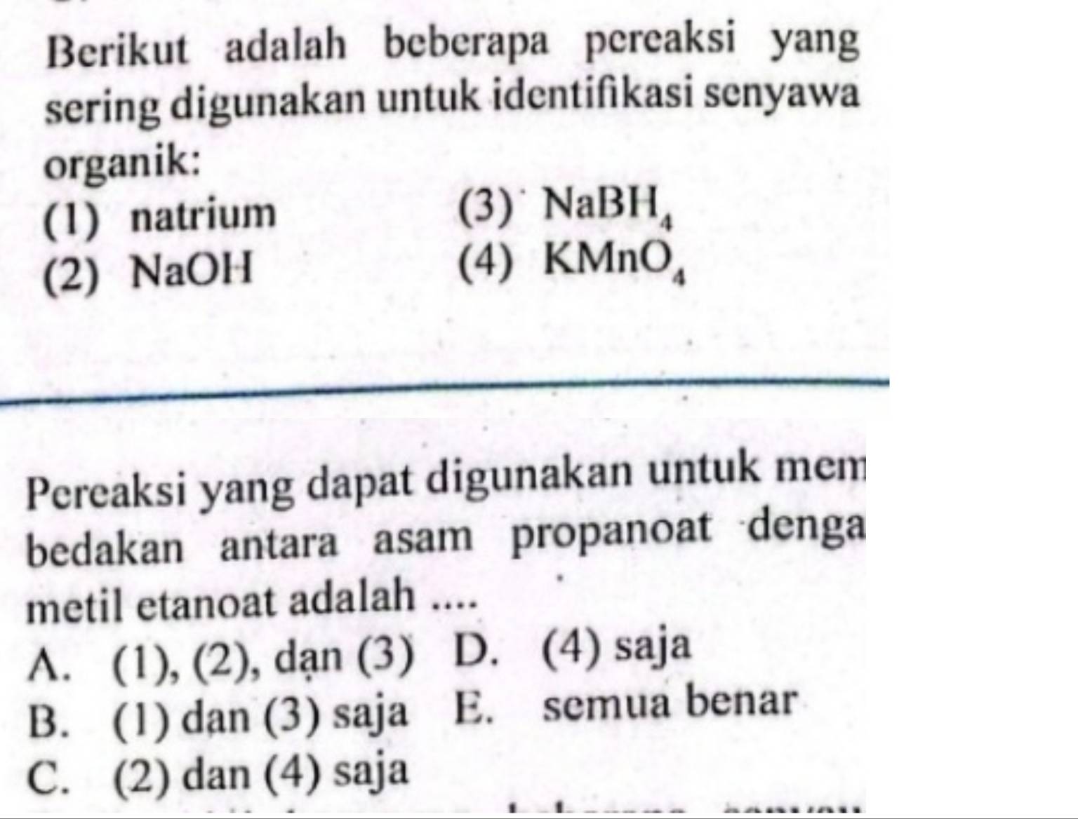 Berikut adalah beberapa pereaksi yang
sering digunakan untuk identifikasi senyawa
organik:
(1) natrium
(3) NaBH_4
(2) NaOH
(4) KMnO_4
Pereaksi yang dapat digunakan untuk mem
bedakan antara asam propanoat denga
metil etanoat adalah ....
A. (1), (2), dạn (3) D. (4) saja
B. (1) dan (3) saja E. semua benar
C. (2) dan (4) saja