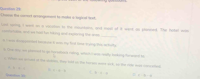 wig questions.
Question 29:
Choose the correct arrangement to make a logical text.
Last spring, I went on a vacation to the mountains, and most of it went as planned. The hotel was
comfortable, and we had fun hiking and exploring the area._
a. I was disappointed because it was my first time trying this activity.
b. One day, we planned to go horseback riding, which I was really looking forward to.
c. When we arrived at the stables, they told us the horses were sick, so the ride was cancelled.
A b-a-c B. c-a-b C. b-c-a D. c-b-a
Question 30: