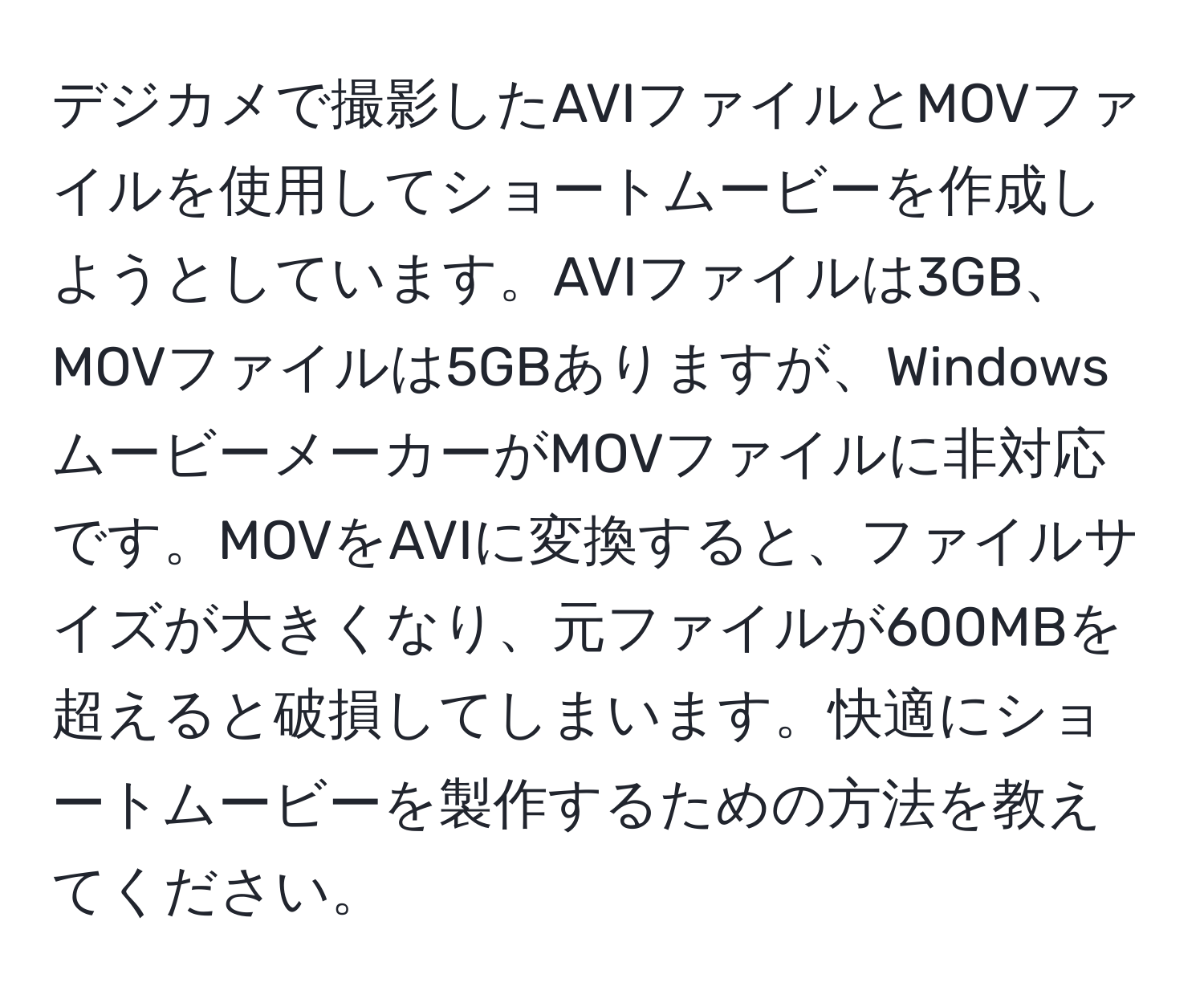 デジカメで撮影したAVIファイルとMOVファイルを使用してショートムービーを作成しようとしています。AVIファイルは3GB、MOVファイルは5GBありますが、WindowsムービーメーカーがMOVファイルに非対応です。MOVをAVIに変換すると、ファイルサイズが大きくなり、元ファイルが600MBを超えると破損してしまいます。快適にショートムービーを製作するための方法を教えてください。