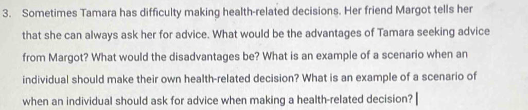 Sometimes Tamara has difficulty making health-related decisions. Her friend Margot tells her 
that she can always ask her for advice. What would be the advantages of Tamara seeking advice 
from Margot? What would the disadvantages be? What is an example of a scenario when an 
individual should make their own health-related decision? What is an example of a scenario of 
when an individual should ask for advice when making a health-related decision?