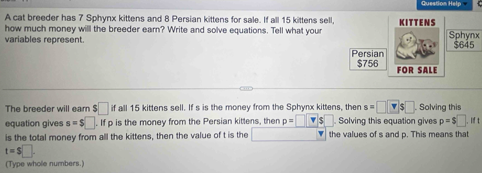 Question Help 1 
A cat breeder has 7 Sphynx kittens and 8 Persian kittens for sale. If all 15 kittens sell, 
how much money will the breeder earn? Write and solve equations. Tell what your 
variables represent. Sphynx 
The breeder will earn $□ if all 15 kittens sell. If s is the money from the Sphynx kittens, then s=□ □ $□. Solving this 
equation gives s=$□. If p is the money from the Persian kittens, then _ p=□ . Solving this equation gives p=$□. If t 
is the total money from all the kittens, then the value of t is the the values of s and p. This means that
t=$□. 
(Type whole numbers.)