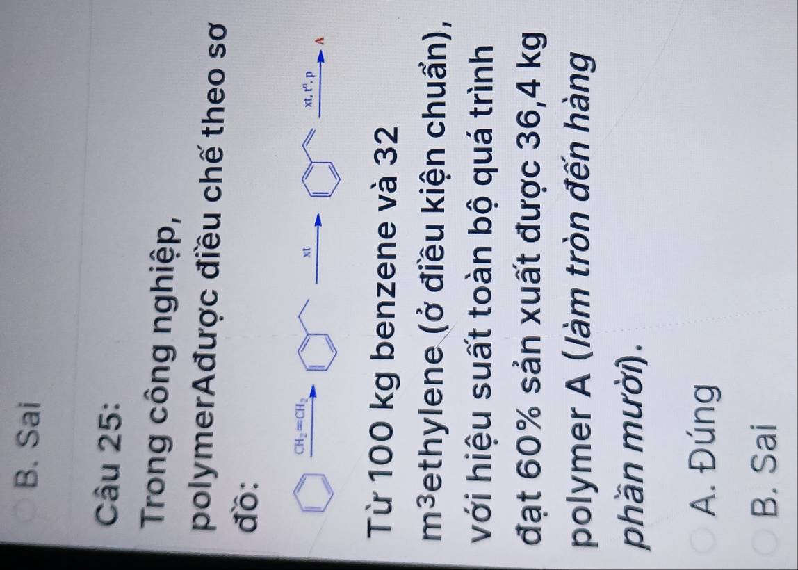 B. Sai
Câu 25:
Trong công nghiệp,
polymerAđược điều chế theo sơ
đồ:
□ xrightarrow CH_2=CH_2□ xrightarrow xt □ xt,t^0, p A
Từ 100 kg benzene và 32
m^3 ethylene (ở điều kiện chuẩn),
với hiệu suất toàn bộ quá trình
đạt 60% sản xuất được 36,4 kg
polymer A (làm tròn đến hàng
phần mười).
A. Đúng
B. Sai