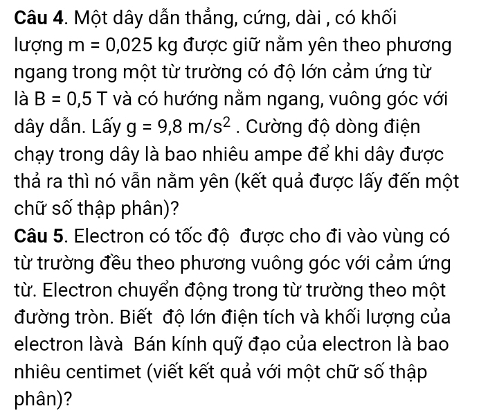 Một dây dẫn thẳng, cứng, dài , có khối 
lượng m=0,025kg được giữ nằm yên theo phương 
ngang trong một từ trường có độ lớn cảm ứng từ 
là B=0,5T và có hướng nằm ngang, vuông góc với 
dây dẫn. Lấy g=9,8m/s^2. Cường độ dòng điện 
chạy trong dây là bao nhiêu ampe để khi dây được 
thả ra thì nó vẫn nằm yên (kết quả được lấy đến một 
chữ số thập phân)? 
Câu 5. Electron có tốc độ được cho đi vào vùng có 
từ trường đều theo phương vuông góc với cảm ứng 
từ. Electron chuyển động trong từ trường theo một 
đường tròn. Biết độ lớn điện tích và khối lượng của 
electron làvà Bán kính quỹ đạo của electron là bao 
nhiêu centimet (viết kết quả với một chữ số thập 
phân)?