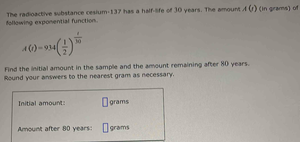 The radioactive substance cesium- 137 has a half-life of 30 years. The amount A(t) (in grams) of 
following exponential function.
A(t)=934( 1/2 )^ t/30 
Find the initial amount in the sample and the amount remaining after 80 years. 
Round your answers to the nearest gram as necessary. 
Initial amount: grams
Amount after 80 years : grams