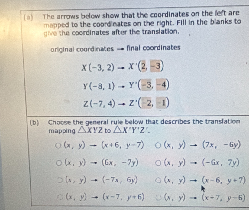 The arrows below show that the coordinates on the left are
mapped to the coordinates on the right. Fill in the blanks to
give the coordinates after the translation.
original coordinates final coordinates
X(-3,2)to X'(2,-3)
Y(-8,1)to Y'(-3,-4)
Z(-7,4)to Z'(-2,-1)
(b) Choose the general rule below that describes the translation
mapping △ XYZ to △ X'Y'Z'.
(x,y)to (x+6,y-7) (x,y)to (7x,-6y)
(x,y)to (6x,-7y) (x,y)to (-6x,7y)
(x,y)to (-7x,6y) (x,y)to (x-6,y+7)
(x,y)to (x-7,y+6) (x,y)to (x+7,y-6)