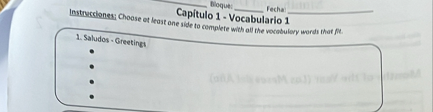 Bloque:_ Fecha 
Capítulo 1 - Vocabulario 1 
Instrucciones; Choose at least one side to complete with all the vocabulary words that fit. 
1. Saludos - Greetings