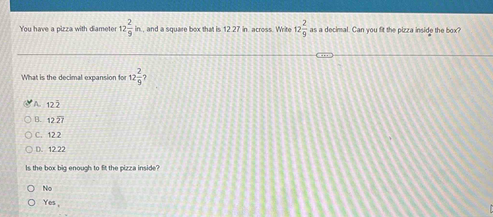 You have a pizza with diameter 12 2/9 in. , and a square box that is 12.27 in. across. Write 12 2/9  as a decimal. Can you fit the pizza inside the box?
What is the decimal expansion for 12 2/9  ?
A. 12.2
B. 12.overline 27
C. 12.2
D. 12.22
Is the box big enough to fit the pizza inside?
No
Yes