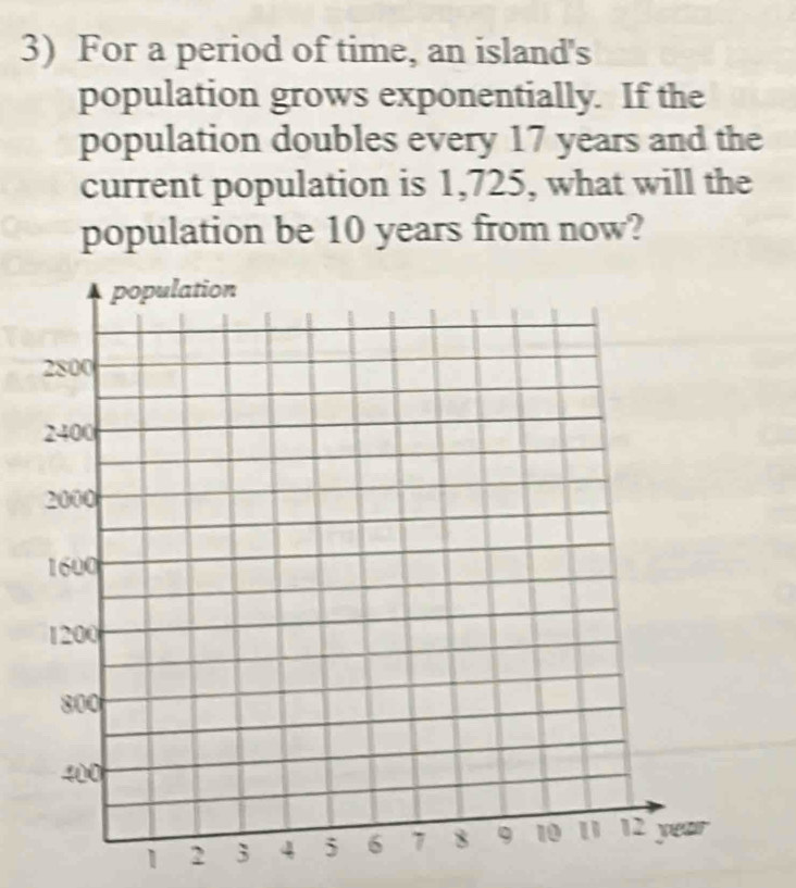 For a period of time, an island's 
population grows exponentially. If the 
population doubles every 17 years and the 
current population is 1,725, what will the 
population be 10 years from now?
1 2