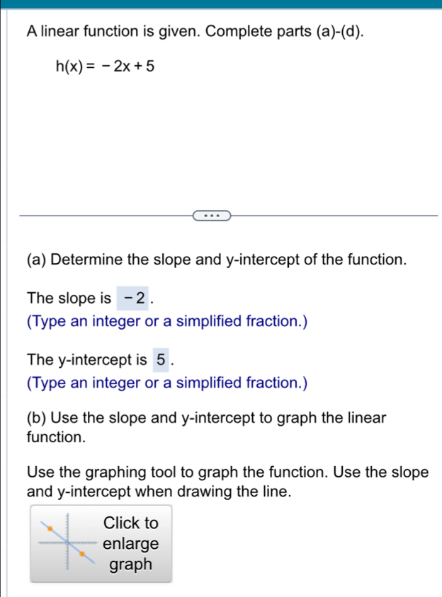 A linear function is given. Complete parts (a)-(d).
h(x)=-2x+5
(a) Determine the slope and y-intercept of the function. 
The slope is - 2. 
(Type an integer or a simplified fraction.) 
The y-intercept is 5. 
(Type an integer or a simplified fraction.) 
(b) Use the slope and y-intercept to graph the linear 
function. 
Use the graphing tool to graph the function. Use the slope 
and y-intercept when drawing the line. 
Click to 
enlarge 
graph