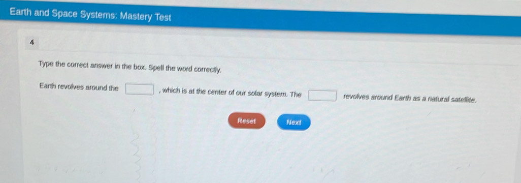 Earth and Space Systems: Mastery Test 
4 
Type the correct answer in the box. Spell the word correctly. 
Earth revolves around the □ , which is at the center of our solar system. The □ revolves around Earth as a natural satellite. 
Reset Next