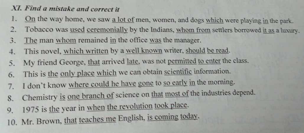 Find a mistake and correct it 
1. On the way home, we saw a lot of men, women, and dogs which were playing in the park. 
2. Tobacco was used ceremonially by the Indians, whom from settlers borrowed it as a luxury. 
3. The man whom remained in the office was the manager. 
4. This novel, which written by a well known writer, should be read. 
5. My friend George, that arrived late, was not permitted to enter the class. 
6. This is the only place which we can obtain scientific information. 
7. I don’t know where could he have gone to so early in the morning. 
8. Chemistry is one branch of science on that most of the industries depend. 
9. 1975 is the year in when the revolution took place. 
10. Mr. Brown, that teaches me English, is coming today.