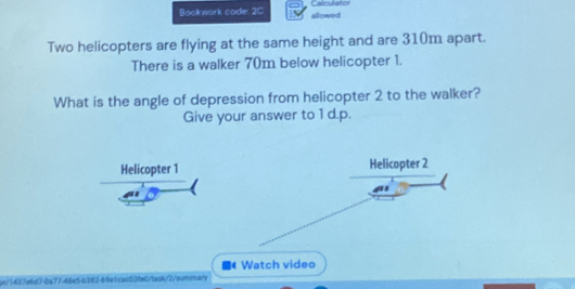 Bookwork code: 2C allowed Calculator 
Two helicopters are flying at the same height and are 310m apart. 
There is a walker 70m below helicopter 1. 
What is the angle of depression from helicopter 2 to the walker? 
Give your answer to 1 d.p. 
Helicopter 1 
Watch video 
gn/1437e6d7-6a77-48e5-b382-69e1cac03feC/task/2/summary