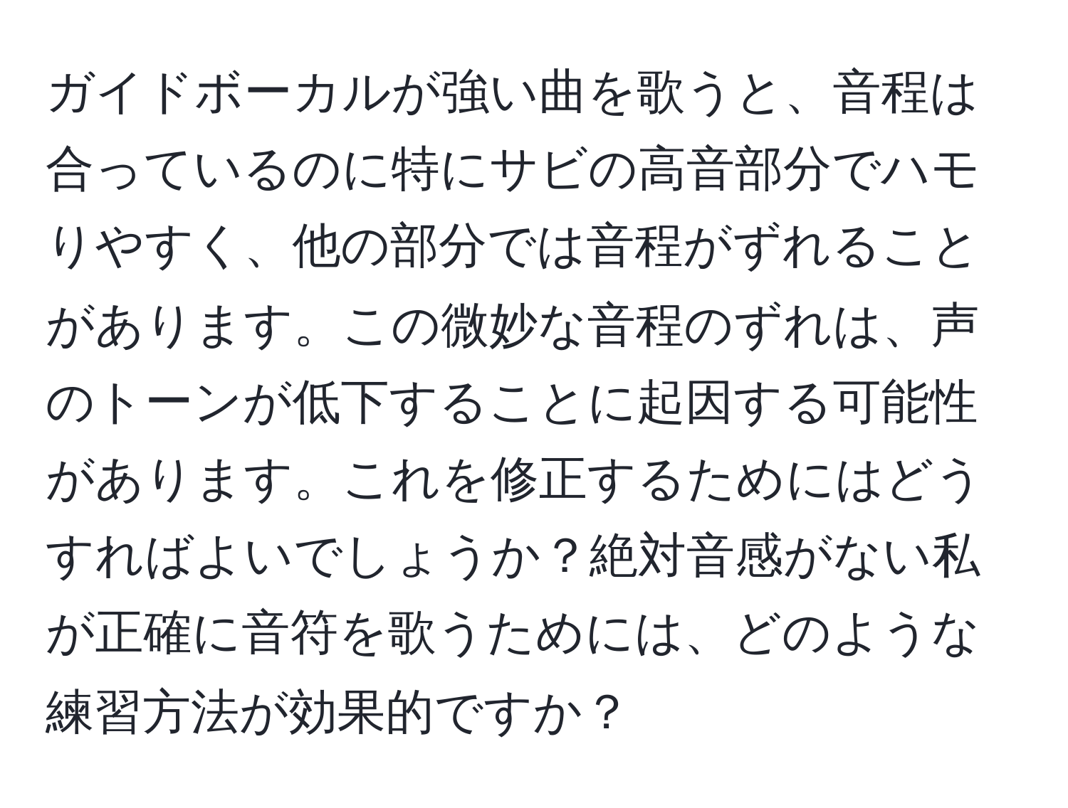 ガイドボーカルが強い曲を歌うと、音程は合っているのに特にサビの高音部分でハモりやすく、他の部分では音程がずれることがあります。この微妙な音程のずれは、声のトーンが低下することに起因する可能性があります。これを修正するためにはどうすればよいでしょうか？絶対音感がない私が正確に音符を歌うためには、どのような練習方法が効果的ですか？