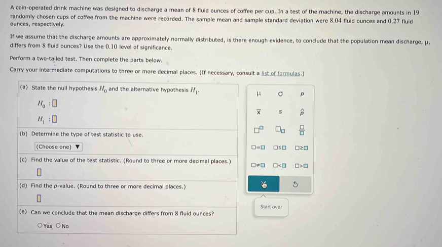 A coin-operated drink machine was designed to discharge a mean of 8 fluid ounces of coffee per cup. In a test of the machine, the discharge amounts in 19
randomly chosen cups of coffee from the machine were recorded. The sample mean and sample standard deviation were 8.04 fluid ounces and 0.27 fluid
ounces, respectively.
If we assume that the discharge amounts are approximately normally distributed, is there enough evidence, to conclude that the population mean discharge, μ,
differs from 8 fluid ounces? Use the 0.10 level of significance.
Perform a two-tailed test. Then complete the parts below.
Carry your intermediate computations to three or more decimal places. (If necessary, consult a list of formulas.)
(a) State the null hypothesis H_0 and the alternative hypothesis H_1.
μ σ p
H_0:□
overline x s widehat p
H_1:□
□^(□) □ _□   □ /□  
(b) Determine the type of test statistic to use.
(Choose one) □ =□ □ ≤ □ □ ≥ □
(c) Find the value of the test statistic. (Round to three or more decimal places.) □ != □ □ □ >□
(d) Find the p -value. (Round to three or more decimal places.)
M
Start over
(e) Can we conclude that the mean discharge differs from 8 fluid ounces?
○Yes ○ No