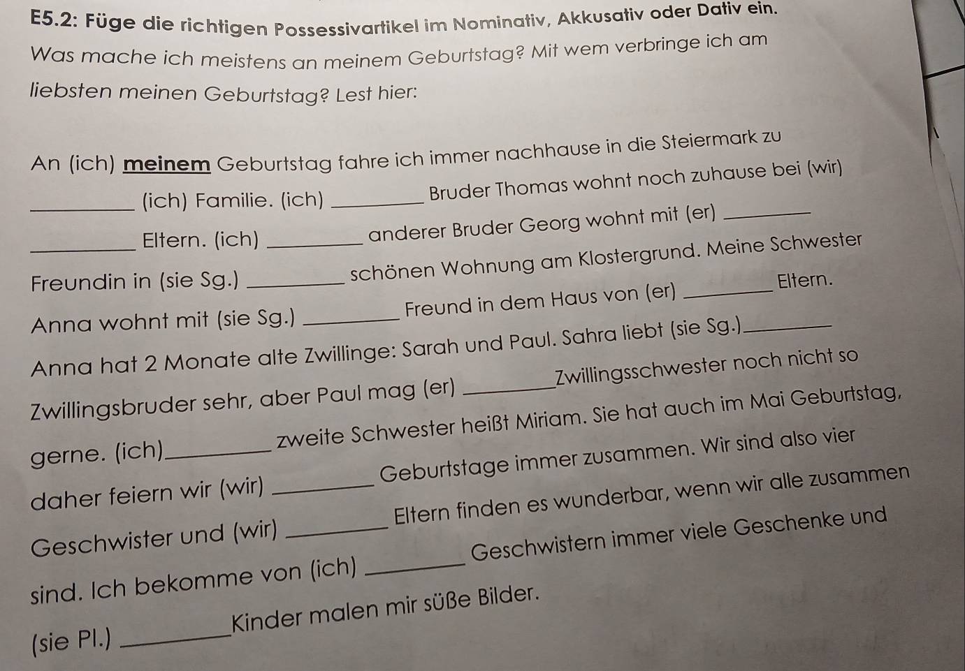 E5.2: Füge die richtigen Possessivartikel im Nominativ, Akkusativ oder Dativ ein. 
Was mache ich meistens an meinem Geburtstag? Mit wem verbringe ich am 
liebsten meinen Geburtstag? Lest hier: 
An (ich) meinem Geburtstag fahre ich immer nachhause in die Steiermark zu 
_(ich) Familie. (ich)_ 
Bruder Thomas wohnt noch zuhause bei (wir) 
_Eltern. (ich)_ 
anderer Bruder Georg wohnt mit (er)_ 
schönen Wohnung am Klostergrund. Meine Schwester 
Freundin in (sie Sg.) _Eltern. 
Anna wohnt mit (sie Sg.) _Freund in dem Haus von (er)_ 
Anna hat 2 Monate alte Zwillinge: Sarah und Paul. Sahra liebt (sie Sg.)_ 
Zwillingsbruder sehr, aber Paul mag (er) _Zwillingsschwester noch nicht so 
gerne. (ich)_ zweite Schwester heißt Miriam. Sie hat auch im Mai Geburtstag, 
daher feiern wir (wir) _Geburtstage immer zusammen. Wir sind also vier 
Geschwister und (wir) Eltern finden es wunderbar, wenn wir alle zusammen 
sind. Ich bekomme von (ich) _Geschwistern immer viele Geschenke und 
(sie PI.) _Kinder malen mir süße Bilder.