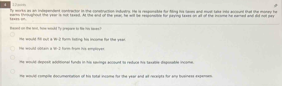 4 2.2 points
Ty works as an independent contractor in the construction industry. He is responsible for filing his taxes and must take into account that the money he
earns throughout the year is not taxed. At the end of the year, he will be responsible for paying taxes on all of the income he earned and did not pay
taxes on.
Based on the text, how would Ty prepare to file his taxes?
He would fill out a W-2 form listing his income for the year.
He would obtain a W-2 form from his employer.
He would deposit additional funds in his savings account to reduce his taxable disposable income.
He would compile documentation of his total income for the year and all receipts for any business expenses.