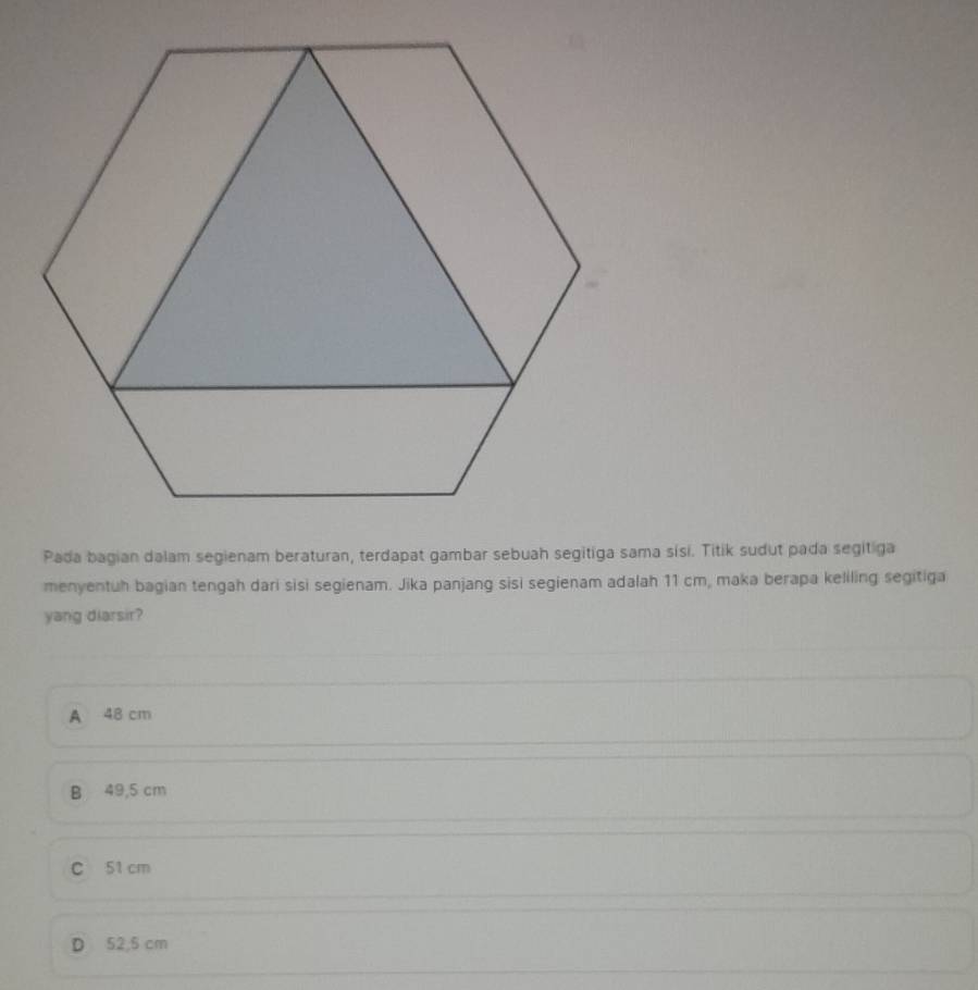 Pada bagian dalam segienam beraturan, terdapat gambar sebuah segitiga sama sísi. Titik sudut pada segitiga
menyentuh bagian tengah dari sisi segienam. Jika panjang sisi segienam adalah 11 cm, maka berapa keliling segitiga
yang diarsir?
A 48 cm
B 49,5 cm
C 51 cm
D 52,5 cm