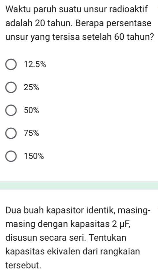 Waktu paruh suatu unsur radioaktif
adalah 20 tahun. Berapa persentase
unsur yang tersisa setelah 60 tahun?
12.5%
25%
50%
75%
150%
Dua buah kapasitor identik, masing-
masing dengan kapasitas 2 μF,
disusun secara seri. Tentukan
kapasitas ekivalen dari rangkaian
tersebut.