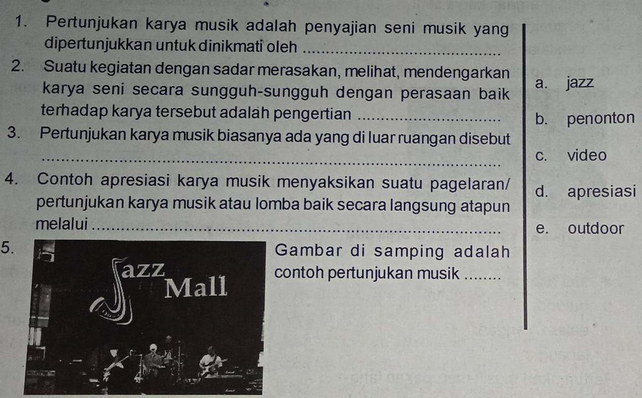 Pertunjukan karya musik adalah penyajian seni musik yang
dipertunjukkan untuk dinikmati oleh_
2. Suatu kegiatan dengan sadar merasakan, melihat, mendengarkan
karya seni secara sungguh-sungguh dengan perasaan baik a. jazz
terhadap karya tersebut adalah pengertian_
b. penonton
3. Pertunjukan karya musik biasanya ada yang di luar ruangan disebut
_c. video
4. Contoh apresiasi karya musik menyaksikan suatu pagelaran/
d. apresiasi
pertunjukan karya musik atau lomba baik secara langsung atapun
melalui_
e. outdoor
5. Gambar di samping adalah
azz contoh pertunjukan musik_
Mall