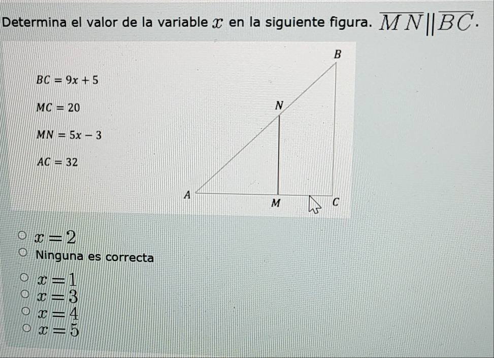 Determina el valor de la variable ✗ en la siguiente figura. overline MN||overline BC·
BC=9x+5
MC=20
MN=5x-3
AC=32
x=2
Ninguna es correcta
x=1
x=3
x=4
x=5