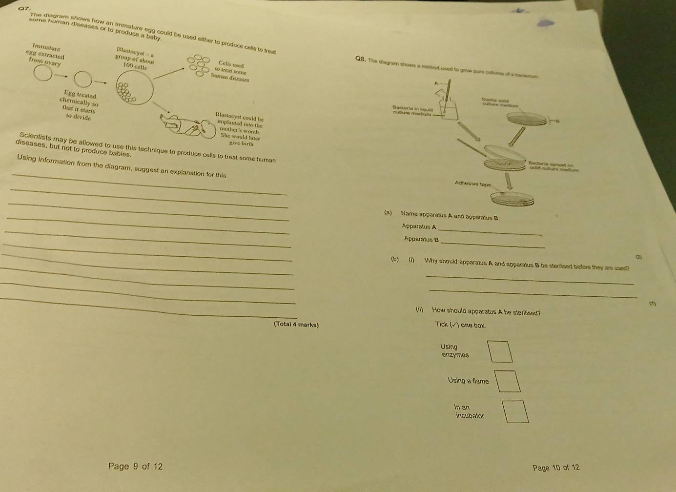 some human diseases or to produce 
The diagram shows how an immature egg could be 
Q8. The diagram shows a method used to 
technique to produce cells to treat some human 
ot to produce bables. 
_ 
Using information from the diagram, suggest an explanation for this 
_ 
_ 
_me apparatus A and apparatus B. 
_ 
_ 
Apparatus A 
_ 
Apparatus B_ 
_ 
(2) 
_ 
(b) (1) Why should apparatus A and apparatus B be sterlised before they are used? 
_ 
_ 
_ 
_ 
_ 
(1) 
(ii) How should apparatus A be sterilised? 
(Total 4 marks) Tick (√) one box 
Using 
enzymes 
Using a flame 
In an 
incubator 
Page 9 of 12 Page 10 of 12