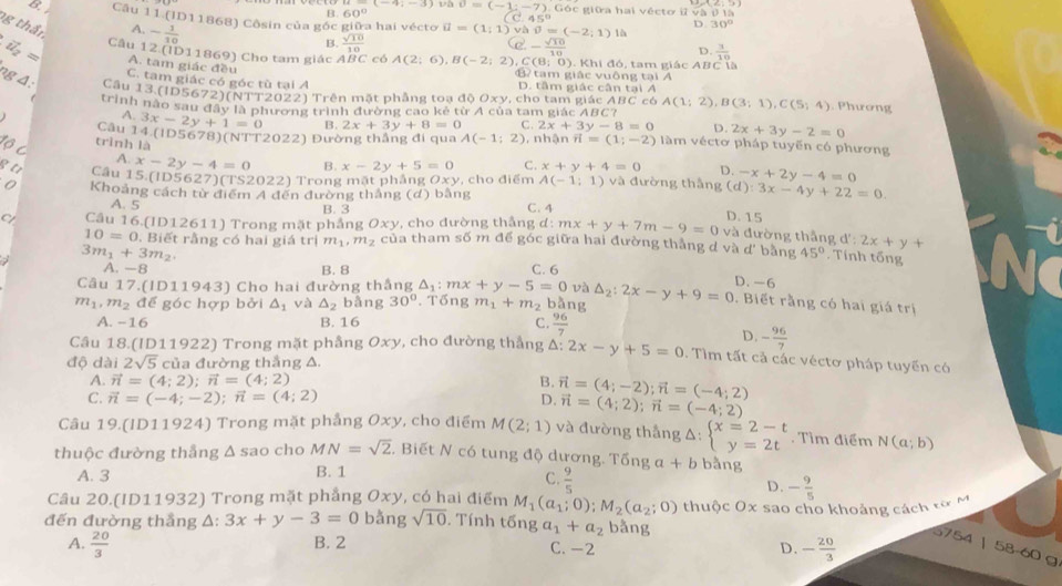 60° U=(-1:-7),G6c
óc giữa hai vécto i overline v△
(C.45°
8 Câu 11 (ID11868) Côsin của góc giữa hai vécto vector u=(1;1)v△ θ =(-2;1) là
g thần
A. - 1/10 
D 30°
B.  sqrt(10)/10  e- sqrt(10)/10  D.  3/10 
vector u_2= Câu 12 (ID11869) Cho tam giác ABC có A(2;6),B(-2;2) C(8;0) ). Khi đó, tam giác ABC là
A. tam giác đều
B  tam giác vuông tại A
C. tam giác có góc tù tại A D. tâm giác cân tại Á
ng Δ: Câu 13 (ID5672)(NTT2022) Trên mặt phẳng toạ độ Oxy, cho tam giác ABC có A(1;2),B(3;1),C(5;4). Phương
trình nào sau đây là phương trình đường cao kẻ từ A của tam giác ABC?
A. 3x-2y+1=0 B. 2x+3y+8=0 C. 2x+3y-8=0 D. 2x+3y-2=0
Câu 14.(ID5678)(NTT2022) Đường thẳng đi qua A(-1;2) , nhận vector n=(1;-2) Iàm véctơ pháp tuyến có phương
tộ C
trình là
A. x-2y-4=0 B. x-2y+5=0 C. x+y+4=0 D. -x+2y-4=0
B tr Câu 15.(ID56 27)(TS2022) Trong mặt phắng Oxy , cho điểm A(-1;1) và đường thắng (d):3x-4y+22=0
0 Khoảng cách từ điểm 4 đến dường thắng (d) bằng C. 4
A. 5 B. 3 D. 15
Câu 16 (1D12611) Trong mặt phầng Oxy. cho đường thắng d: mx+y+7m-9=0 và đường thắng d d':2x+y+
10=0. Biết rằng có hai giá trị m_1,m_2 của tham số m để góc giữa hai đường thẳng d và d' bằng 45°. Tính tổng
3m_1+3m_2 C. 6 D. -6
A. -8 B. 8
Câu 17.(ID11943) Cho hai đường thắng △ _1:mx+y-5=0 và
m_1,m_2 để góc hợp bởi △ _1 và △ _2 bång 30°. Tổng m_1+m_2 bằng △ _2:2x-y+9=0. Biết rằng có hai giá trị
A. -16 B. 16 C.  96/7 
D. - 96/7 
Câu 18.(ID11922) Trong mặt phầng Oxy , cho đường thẳng Δ: 2x-y+5=0 0. Tìm tất cả các véctơ pháp tuyến có
độ dài 2sqrt(5)c tủa đường thẳng Δ.
A. vector n=(4;2);vector n=(4;2) B.
C. vector n=(-4;-2);vector n=(4;2) D. vector n=(4;-2);vector n=(-4;2)
vector n=(4;2);vector n=(-4;2)
Câu 19.(ID11924) Trong mặt phẳng Oxy, cho điểm M(2;1) và đường thắng Δ: beginarrayl x=2-t y=2tendarray.. Tìm điểm N(a;b)
thuộc đường thắng △ S_i ao cho MN=sqrt(2). Biết N có tung độ dương. Tổng a+b bằng
A. 3 B. 1
C.  9/5 
D. - 9/5 
Câu 20.(ID11932) Trong mặt phẳng Oxy, có hai điểm M_1(a_1;0);M_2(a_2;0) thuộc Ox sao cho khoảng cách từ M
đến đường thẳng A: 3x+y-3=0 bằng sqrt(10). Tính tdelta nga_1+a_2 bǎng
A.  20/3  B. 2 C. -2 D. - 20/3 
5754 | 58-60 g