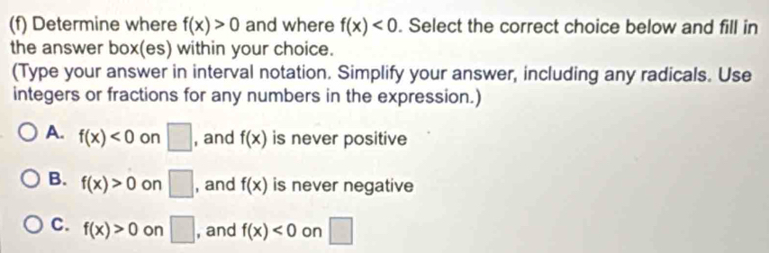 Determine where f(x)>0 and where f(x)<0</tex> . Select the correct choice below and fill in
the answer box(es) within your choice.
(Type your answer in interval notation. Simplify your answer, including any radicals. Use
integers or fractions for any numbers in the expression.)
A. f(x)<0</tex> on □ , and f(x) is never positive
B. f(x)>0 on □ , and f(x) is never negative
C. f(x)>0 on □ , and f(x)<0</tex> on □