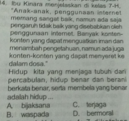 Ibu Kinara menjelaskan di kelas 7-H,
"Anak-anak, penggunaan internet
memang sangat baik, namun ada saja
pengaruh tidak baik yang disebabkan oleh
penggunaan internet. Banyak konten-
konten yang dapat menguatkan iman dan
menambah pengetahuan, namun ada juga
konten-konten yang dapat menyeret ke
dalam dosa."
Hidup kita yang menjaga tubuh dar
percabulan, hidup benar dan berani
berkata benar, serta membela yang benar
adalah hidup ...
A. bijaksana C. terjaga
B. waspada D. bermoral