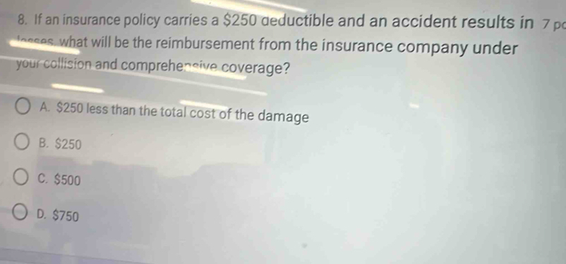 If an insurance policy carries a $250 deductible and an accident results in 7 p
lesses, what will be the reimbursement from the insurance company under
your collision and comprehensive coverage?
A. $250 less than the total cost of the damage
B. $250
C. $500
D. $750