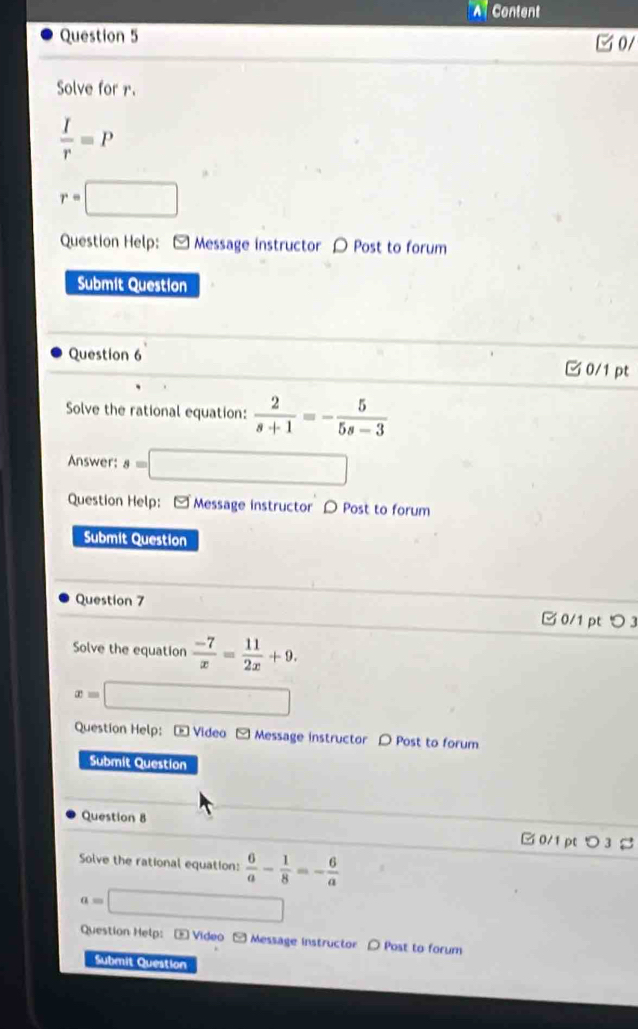 A Content
Question 5 0/
Solve for r.
 I/r =P
r=□
Question Help: [ Message instructor 〇 Post to forum
Submit Question
Question 6 0/1 pt
Solve the rational equation:  2/s+1 =- 5/5s-3 
Answer: s=□
Question Help: - Message instructor 〇 Post to forum
Submit Question
Question 7
□ 0/1 pt つ 3
Solve the equation  (-7)/x = 11/2x +9.
x= □ 
Question Help: * Video - Message instructor 〇 Post to forum
Submit Question
Question 8 □ 0/1 pt > 3 %
Solve the rational equation:  6/a - 1/8 =- 6/a 
a=□
Question Help: — Video - Message instructor ( Post to forum
Submit Question