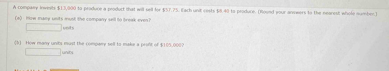 A company invests $13,000 to produce a product that will sell for $57.75. Each unit costs $8.40 to produce. (Round your answers to the nearest whole number.) 
(a)- How many units must the company sell to break even?
□ units 
(b) How many units must the company sell to make a profit of $105,000? 
□ units