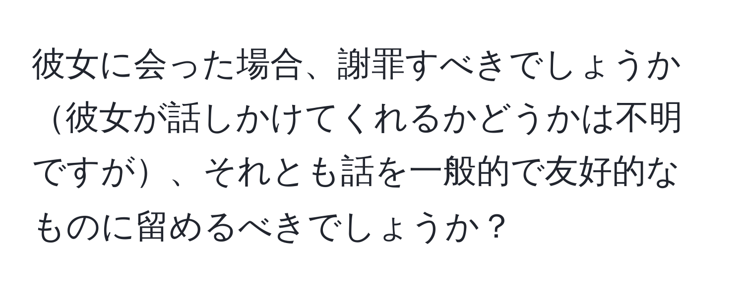 彼女に会った場合、謝罪すべきでしょうか彼女が話しかけてくれるかどうかは不明ですが、それとも話を一般的で友好的なものに留めるべきでしょうか？