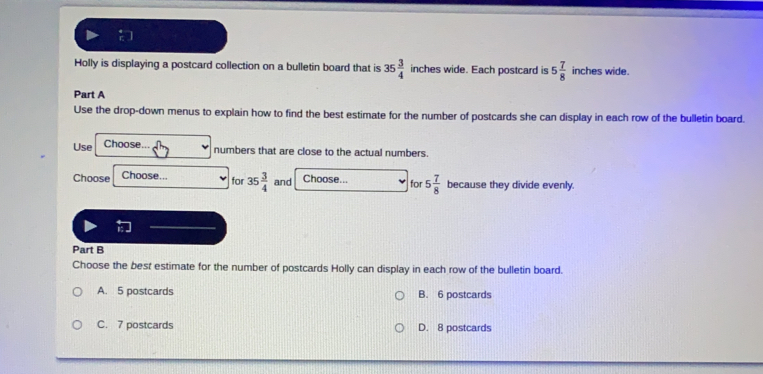 Holly is displaying a postcard collection on a bulletin board that is 35 3/4  inches wide. Each postcard is 5 7/8  inches wide.
Part A
Use the drop-down menus to explain how to find the best estimate for the number of postcards she can display in each row of the bulletin board.
Use Choose..
numbers that are close to the actual numbers.
Choose Choose... for 35  3/4  and Choose... for 5 7/8  because they divide evenly.

Part B
Choose the best estimate for the number of postcards Holly can display in each row of the bulletin board.
A. 5 postcards B. 6 postcards
C. 7 postcards D. 8 postcards