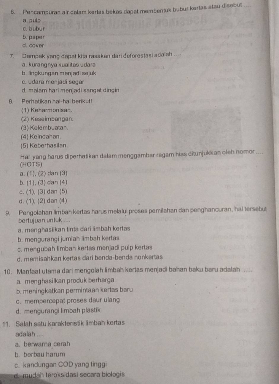 Pencampuran air dalam kertas bekas dapat membentuk bubur kertas atau disebut _
a. pulp
c. bubur
b. paper
d. cover
7. Dampak yang dapat kita rasakan dari deforestasi adalah
a. kurangnya kualitas udara
b. lingkungan menjadi sejuk
c. udara menjadi segar
d. malam hari menjadi sangat dingin
8. Perhatikan hal-hal berikut!
(1) Keharmonisan.
(2) Keseimbangan.
(3) Kelembuatan.
(4) Keindahan.
(5) Keberhasilan.
Hal yang harus diperhatikan dalam menggambar ragam hias ditunjukkan oleh nomor ....
(HOTS)
a. (1), (2) dan (3)
b. (1), (3) dan (4)
c. (1), (3) dan (5)
d. (1), (2) dan (4)
9. Pengolahan limbah kertas harus melalui proses pemilahan dan penghancuran, hal tersebut
bertujuan untuk ....
a. menghasilkan tinta dari limbah kertas
b. mengurangi jumlah limbah kertas
c. mengubah limbah kertas menjadi pulp kertas
d. memisahkan kertas dari benda-benda nonkertas
10. Manfaat utama dari mengolah limbah kertas menjadi bahan baku baru adalah 
a. menghasilkan produk berharga
b. meningkatkan permintaan kertas baru
c. mempercepat proses daur ulang
d.mengurangi limbah plastik
11. Salah satu karakteristik limbah kertas
adalah ....
a. berwarna cerah
b. berbau harum
c. kandungan COD yang tinggi
d. mudah teroksidasi secara biologis