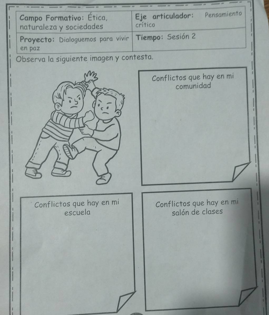 Campo Formativo: Ética, Eje articulador: Pensamiento 
naturaleza y sociedades crítico 
Proyecto: Dialoguemos para vivir Tiempo: Sesión 2 
en paz 
Observa la siguiente imagen y contesta. 
Conflictos que hay en mi 
comunidad 
Conflictos que hay en mi Conflictos que hay en mi 
escuela salón de clases