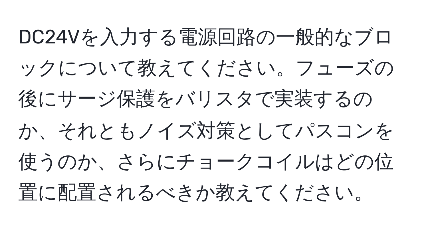 DC24Vを入力する電源回路の一般的なブロックについて教えてください。フューズの後にサージ保護をバリスタで実装するのか、それともノイズ対策としてパスコンを使うのか、さらにチョークコイルはどの位置に配置されるべきか教えてください。