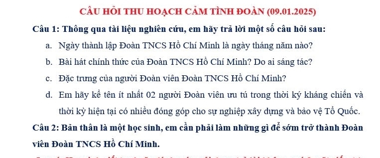 CÂU HỏI tHU HOẠCH CảM tÌNH ĐOÀN (09.01.2025) 
Câu 1: Thông qua tài liệu nghiên cứu, em hãy trả lời một số câu hỏi sau: 
a. Ngày thành lập Đoàn TNCS Hồ Chí Minh là ngày tháng năm nào? 
b. Bài hát chính thức của Đoàn TNCS Hồ Chí Minh? Do ai sáng tác? 
c. Đặc trưng của người Đoàn viên Đoàn TNCS Hồ Chí Minh? 
d. Em hãy kể tên ít nhất 02 người Đoàn viên ưu tú trong thời ký kháng chiến và 
thời kỳ hiện tại có nhiều đóng góp cho sự nghiệp xây dựng và bảo vệ Tổ Quốc. 
Câu 2: Bản thân là một học sinh, em cần phải làm những gì để sớm trở thành Đoàn 
viên Đoàn TNCS Hồ Chí Minh.