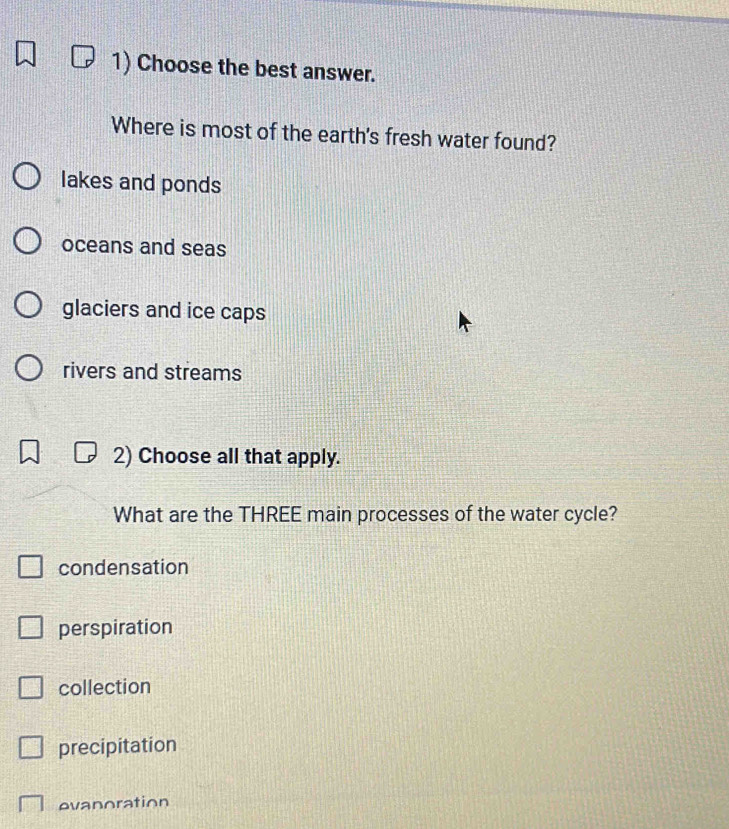 Choose the best answer.
Where is most of the earth's fresh water found?
lakes and ponds
oceans and seas
glaciers and ice caps
rivers and streams
2) Choose all that apply.
What are the THREE main processes of the water cycle?
condensation
perspiration
collection
precipitation
evanoration